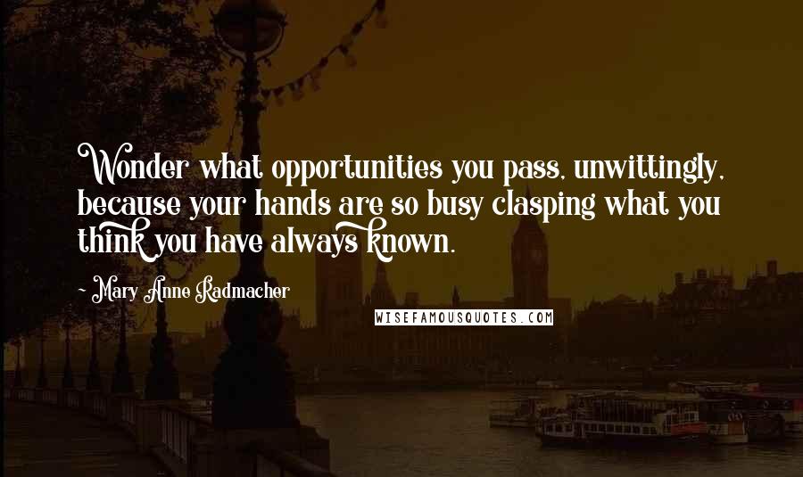 Mary Anne Radmacher quotes: Wonder what opportunities you pass, unwittingly, because your hands are so busy clasping what you think you have always known. Mary Anne Radmacher quotes: Wonder what opportunities you pass, unwittingly, because your hands are so busy clasping what you think you have always known.