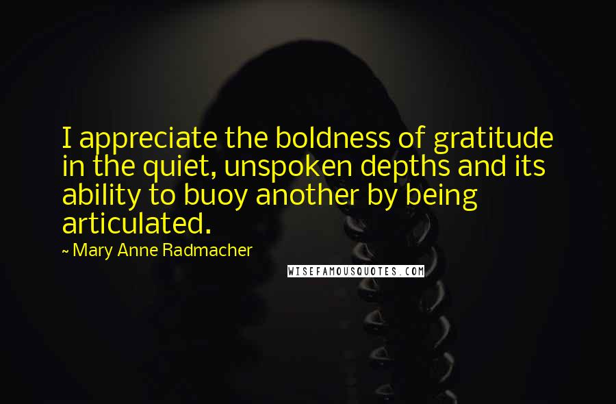 Mary Anne Radmacher quotes: I appreciate the boldness of gratitude in the quiet, unspoken depths and its ability to buoy another by being articulated. Mary Anne Radmacher quotes: I appreciate the boldness of gratitude in the quiet, unspoken depths and its ability to buoy another by being articulated.