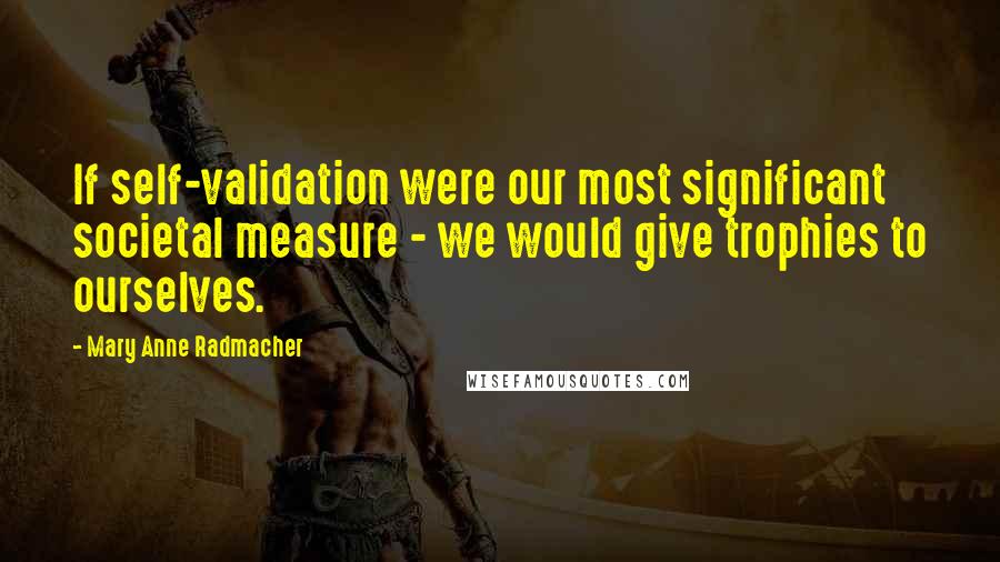 Mary Anne Radmacher quotes: If self-validation were our most significant societal measure - we would give trophies to ourselves.