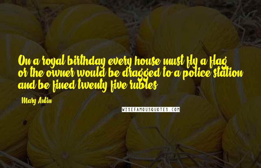 Mary Antin quotes: On a royal birthday every house must fly a flag, or the owner would be dragged to a police station and be fined twenty-five rubles. Mary Antin quotes: On a royal birthday every house must fly a flag, or the owner would be dragged to a police station and be fined twenty-five rubles.