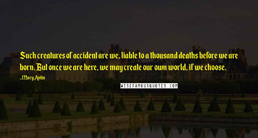 Mary Antin quotes: Such creatures of accident are we, liable to a thousand deaths before we are born. But once we are here, we may create our own world, if we choose. Mary Antin quotes: Such creatures of accident are we, liable to a thousand deaths before we are born. But once we are here, we may create our own world, if we choose.