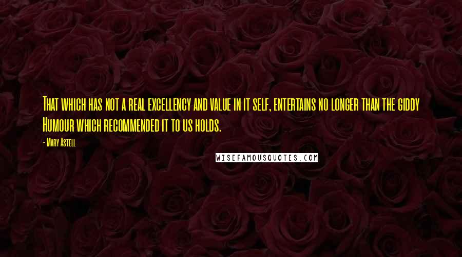 Mary Astell quotes: That which has not a real excellency and value in it self, entertains no longer than the giddy Humour which recommended it to us holds. Mary Astell quotes: That which has not a real excellency and value in it self, entertains no longer than the giddy Humour which recommended it to us holds.