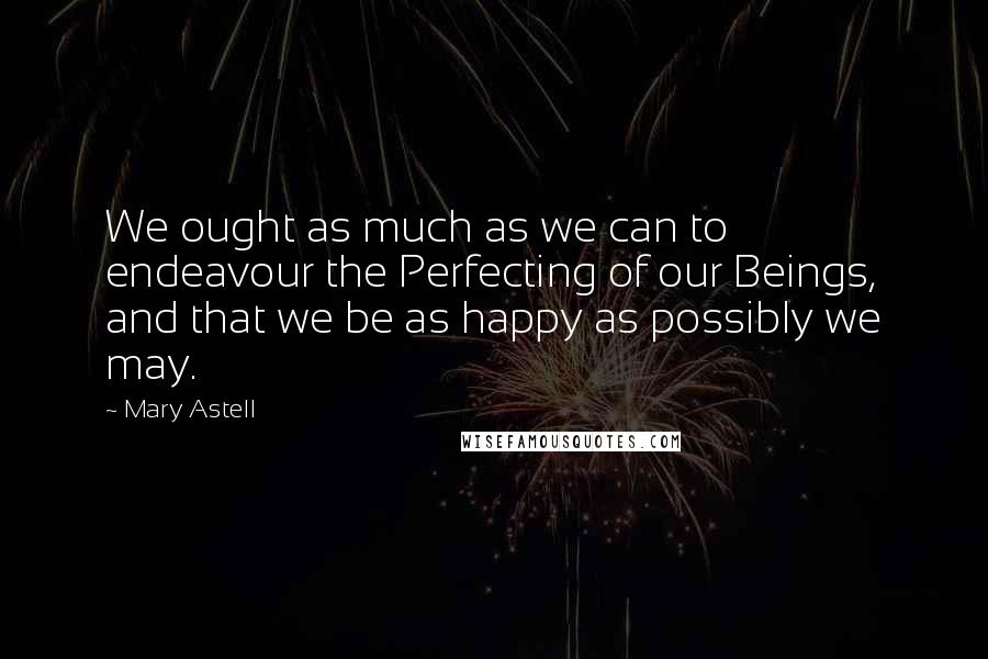 Mary Astell quotes: We ought as much as we can to endeavour the Perfecting of our Beings, and that we be as happy as possibly we may. Mary Astell quotes: We ought as much as we can to endeavour the Perfecting of our Beings, and that we be as happy as possibly we may.