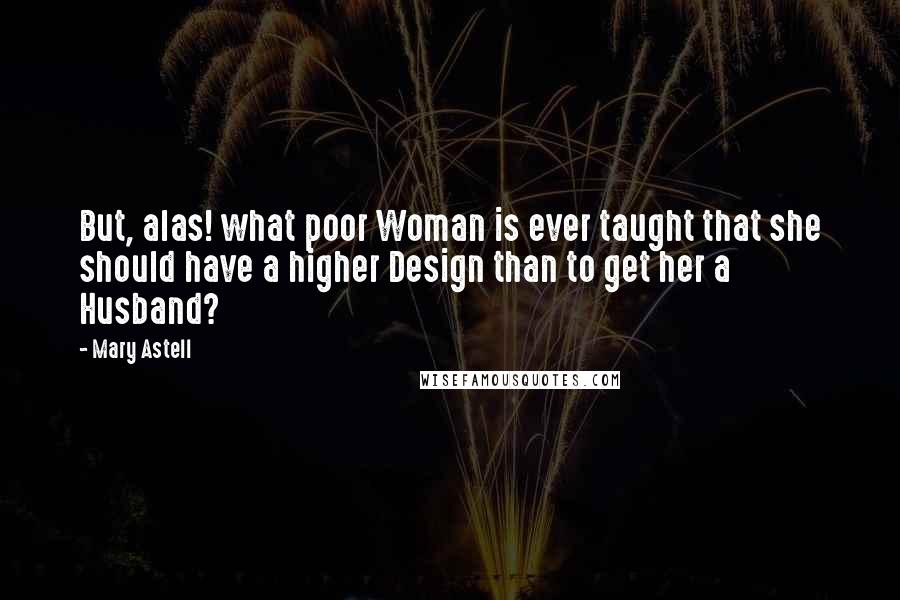 Mary Astell quotes: But, alas! what poor Woman is ever taught that she should have a higher Design than to get her a Husband? Mary Astell quotes: But, alas! what poor Woman is ever taught that she should have a higher Design than to get her a Husband?