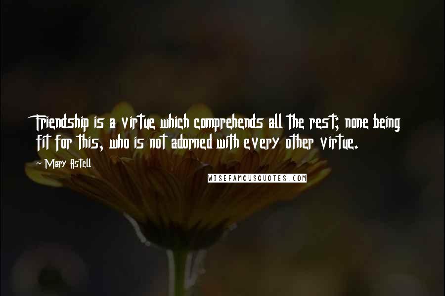 Mary Astell quotes: Friendship is a virtue which comprehends all the rest; none being fit for this, who is not adorned with every other virtue. Mary Astell quotes: Friendship is a virtue which comprehends all the rest; none being fit for this, who is not adorned with every other virtue.