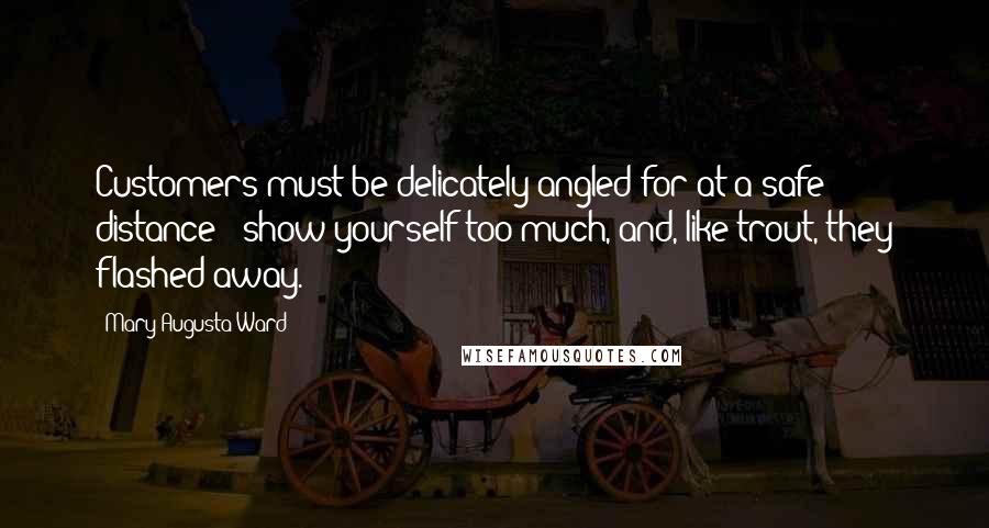 Mary Augusta Ward quotes: Customers must be delicately angled for at a safe distance - show yourself too much, and, like trout, they flashed away.