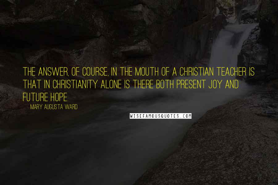Mary Augusta Ward quotes: The answer, of course, in the mouth of a Christian teacher is that in Christianity alone is there both present joy and future hope. Mary Augusta Ward quotes: The answer, of course, in the mouth of a Christian teacher is that in Christianity alone is there both present joy and future hope.
