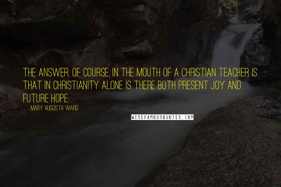 Mary Augusta Ward quotes: The answer, of course, in the mouth of a Christian teacher is that in Christianity alone is there both present joy and future hope.