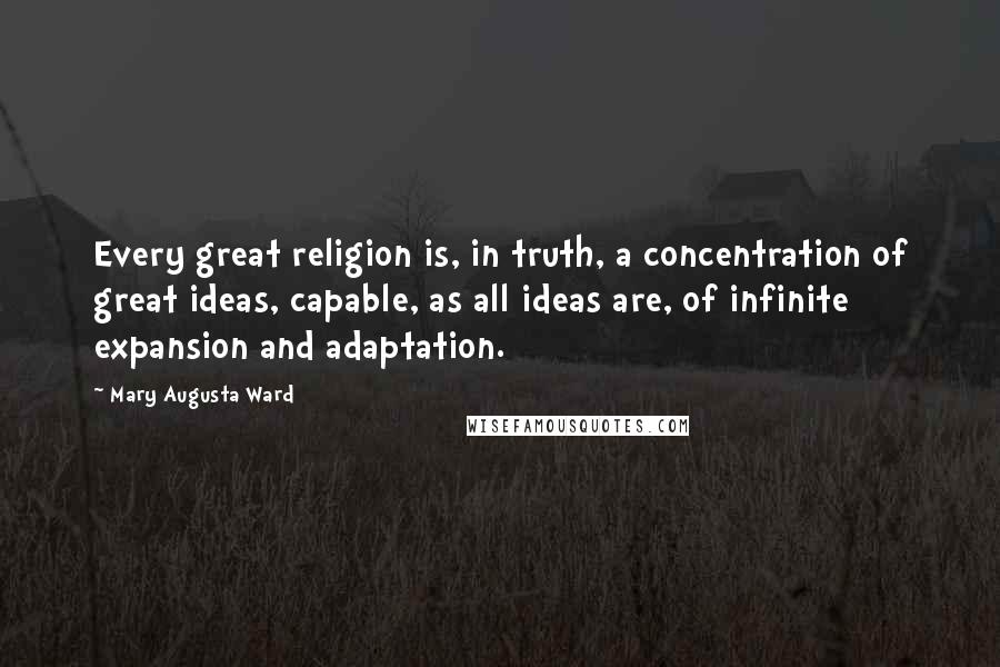 Mary Augusta Ward quotes: Every great religion is, in truth, a concentration of great ideas, capable, as all ideas are, of infinite expansion and adaptation. Mary Augusta Ward quotes: Every great religion is, in truth, a concentration of great ideas, capable, as all ideas are, of infinite expansion and adaptation.