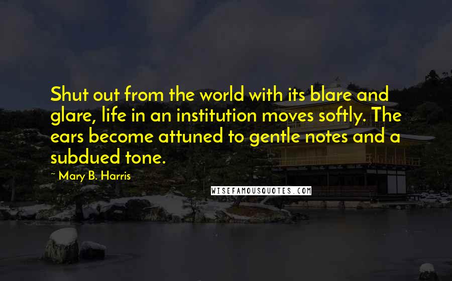 Mary B. Harris quotes: Shut out from the world with its blare and glare, life in an institution moves softly. The ears become attuned to gentle notes and a subdued tone. Mary B. Harris quotes: Shut out from the world with its blare and glare, life in an institution moves softly. The ears become attuned to gentle notes and a subdued tone.