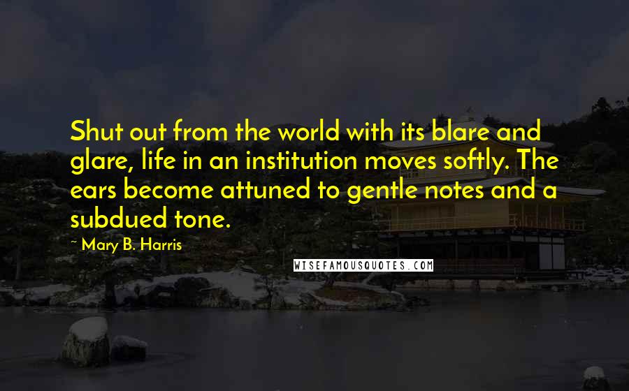 Mary B. Harris quotes: Shut out from the world with its blare and glare, life in an institution moves softly. The ears become attuned to gentle notes and a subdued tone.