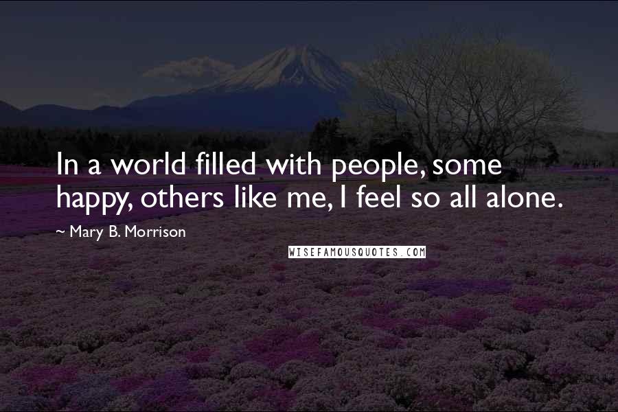 Mary B. Morrison quotes: In a world filled with people, some happy, others like me, I feel so all alone.