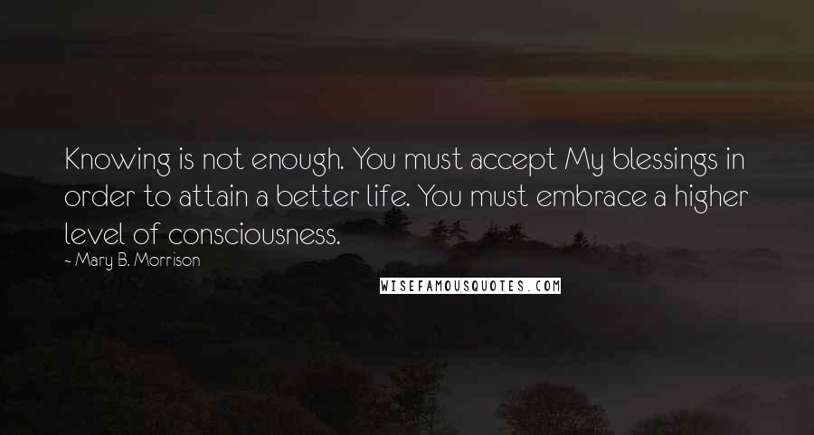 Mary B. Morrison quotes: Knowing is not enough. You must accept My blessings in order to attain a better life. You must embrace a higher level of consciousness.