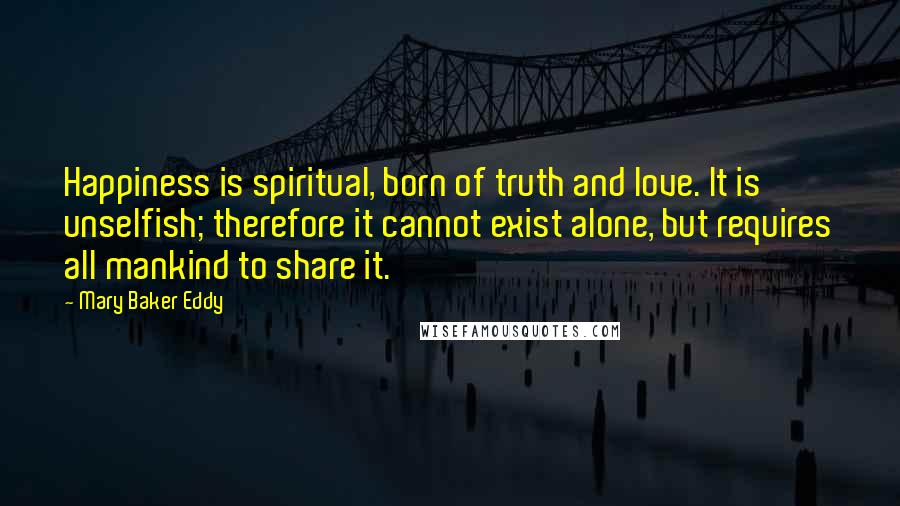Mary Baker Eddy quotes: Happiness is spiritual, born of truth and love. It is unselfish; therefore it cannot exist alone, but requires all mankind to share it.