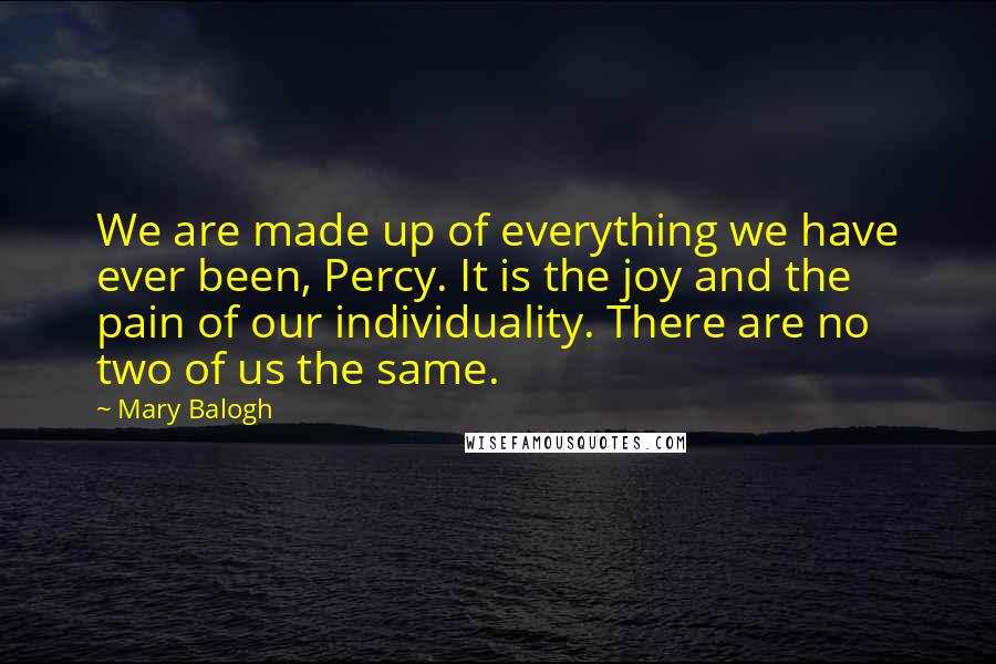 Mary Balogh quotes: We are made up of everything we have ever been, Percy. It is the joy and the pain of our individuality. There are no two of us the same. Mary Balogh quotes: We are made up of everything we have ever been, Percy. It is the joy and the pain of our individuality. There are no two of us the same.