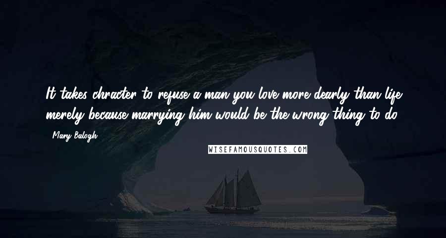 Mary Balogh quotes: It takes chracter to refuse a man you love more dearly than life merely because marrying him would be the wrong thing to do.