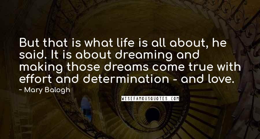 Mary Balogh quotes: But that is what life is all about, he said. It is about dreaming and making those dreams come true with effort and determination - and love.