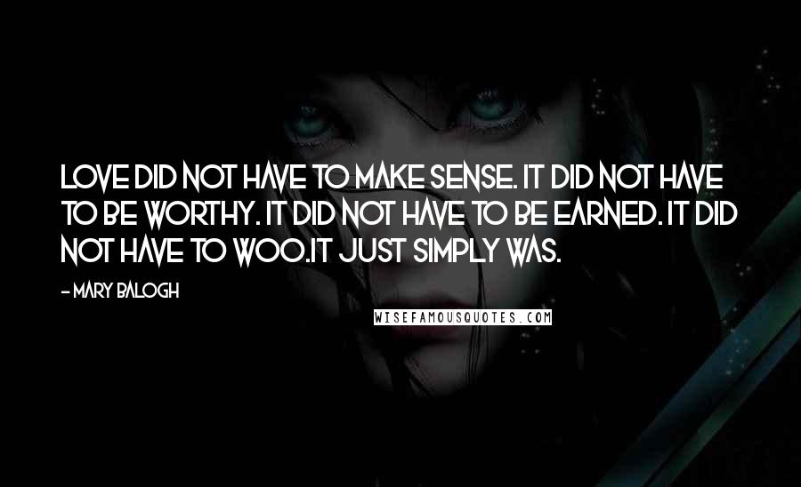 Mary Balogh quotes: Love did not have to make sense. It did not have to be worthy. It did not have to be earned. It did not have to woo.It just simply was. Mary Balogh quotes: Love did not have to make sense. It did not have to be worthy. It did not have to be earned. It did not have to woo.It just simply was.