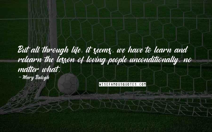Mary Balogh quotes: But all through life, it seems, we have to learn and relearn the lesson of loving people unconditionally, no matter what. Mary Balogh quotes: But all through life, it seems, we have to learn and relearn the lesson of loving people unconditionally, no matter what.