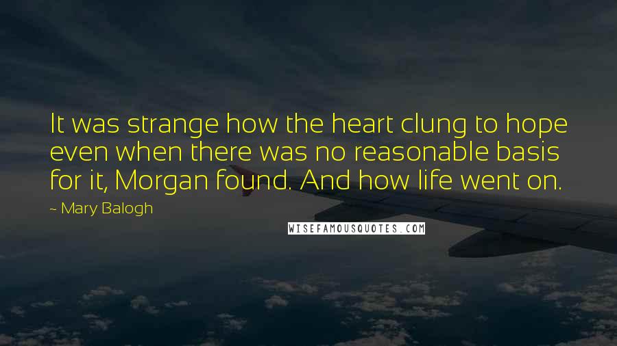 Mary Balogh quotes: It was strange how the heart clung to hope even when there was no reasonable basis for it, Morgan found. And how life went on. Mary Balogh quotes: It was strange how the heart clung to hope even when there was no reasonable basis for it, Morgan found. And how life went on.