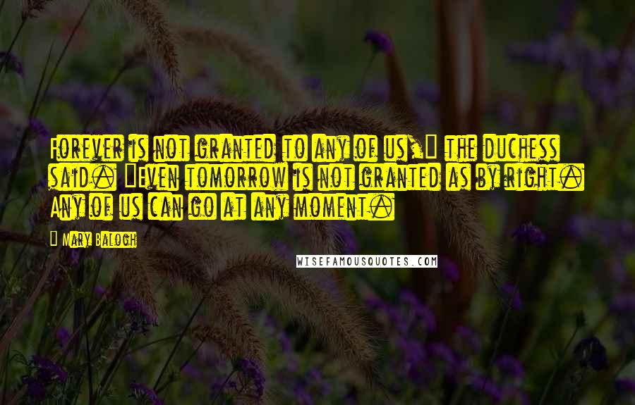 Mary Balogh quotes: Forever is not granted to any of us," the duchess said. "Even tomorrow is not granted as by right. Any of us can go at any moment. Mary Balogh quotes: Forever is not granted to any of us," the duchess said. "Even tomorrow is not granted as by right. Any of us can go at any moment.
