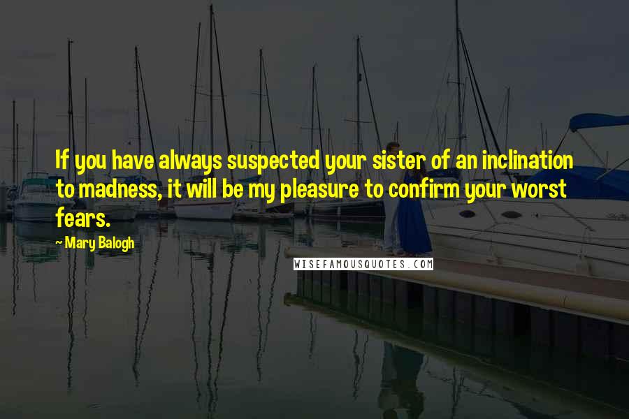 Mary Balogh quotes: If you have always suspected your sister of an inclination to madness, it will be my pleasure to confirm your worst fears. Mary Balogh quotes: If you have always suspected your sister of an inclination to madness, it will be my pleasure to confirm your worst fears.