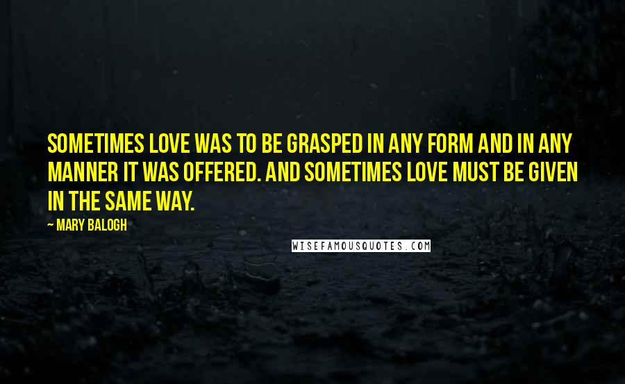 Mary Balogh quotes: Sometimes love was to be grasped in any form and in any manner it was offered. And sometimes love must be given in the same way. Mary Balogh quotes: Sometimes love was to be grasped in any form and in any manner it was offered. And sometimes love must be given in the same way.
