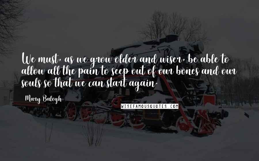 Mary Balogh quotes: We must, as we grow older and wiser, be able to allow all the pain to seep out of our bones and our souls so that we can start again.