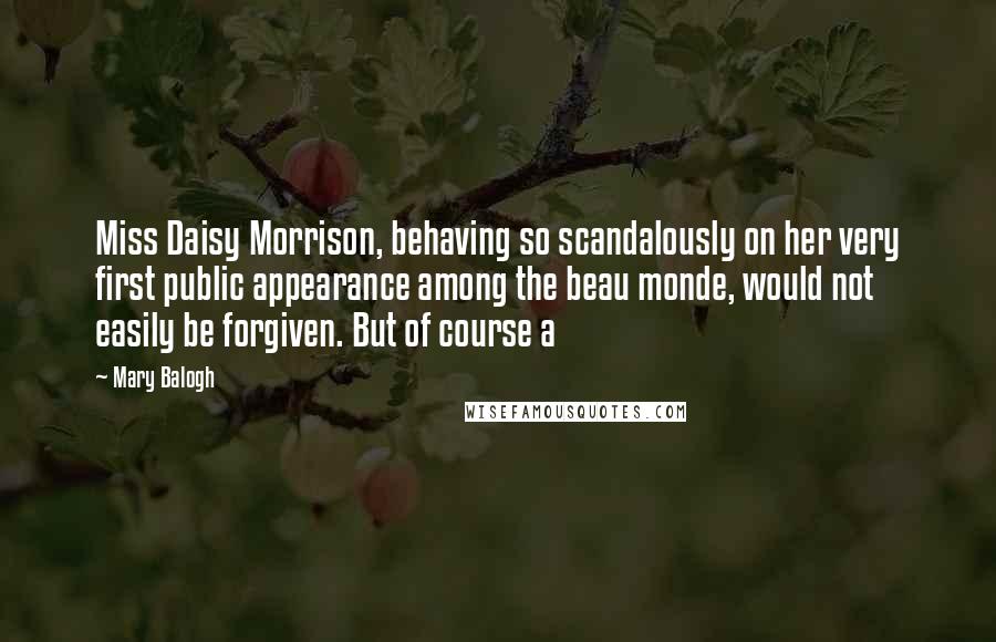 Mary Balogh quotes: Miss Daisy Morrison, behaving so scandalously on her very first public appearance among the beau monde, would not easily be forgiven. But of course a Mary Balogh quotes: Miss Daisy Morrison, behaving so scandalously on her very first public appearance among the beau monde, would not easily be forgiven. But of course a