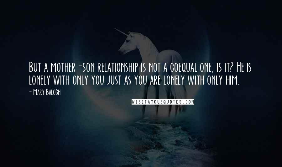 Mary Balogh quotes: But a mother-son relationship is not a coequal one, is it? He is lonely with only you just as you are lonely with only him. Mary Balogh quotes: But a mother-son relationship is not a coequal one, is it? He is lonely with only you just as you are lonely with only him.