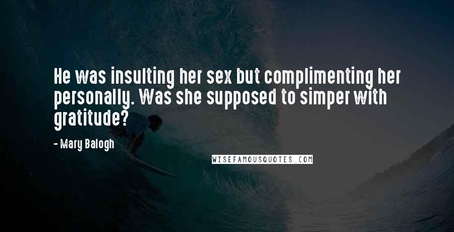 Mary Balogh quotes: He was insulting her sex but complimenting her personally. Was she supposed to simper with gratitude? Mary Balogh quotes: He was insulting her sex but complimenting her personally. Was she supposed to simper with gratitude?