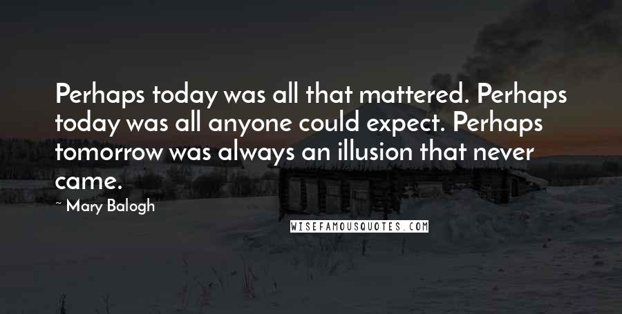 Mary Balogh quotes: Perhaps today was all that mattered. Perhaps today was all anyone could expect. Perhaps tomorrow was always an illusion that never came. Mary Balogh quotes: Perhaps today was all that mattered. Perhaps today was all anyone could expect. Perhaps tomorrow was always an illusion that never came.
