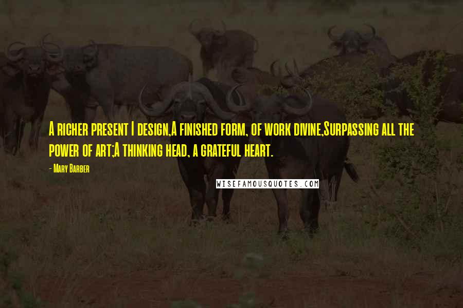 Mary Barber quotes: A richer present I design,A finished form, of work divine,Surpassing all the power of art;A thinking head, a grateful heart.