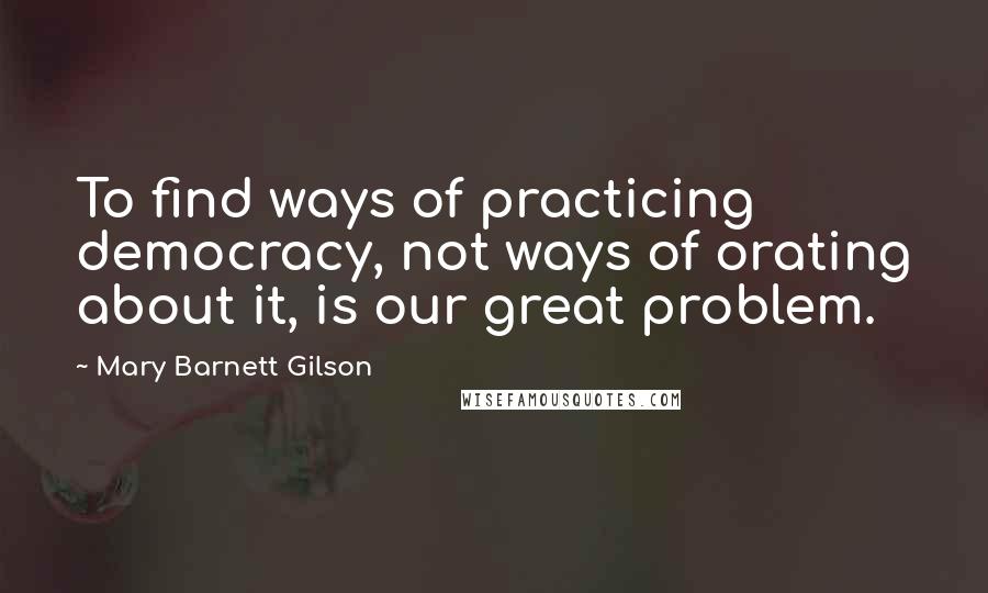 Mary Barnett Gilson quotes: To find ways of practicing democracy, not ways of orating about it, is our great problem.