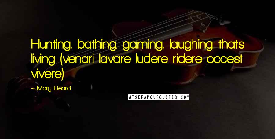 Mary Beard quotes: Hunting, bathing, gaming, laughing: that's living (venari lavare ludere ridere occest vivere).