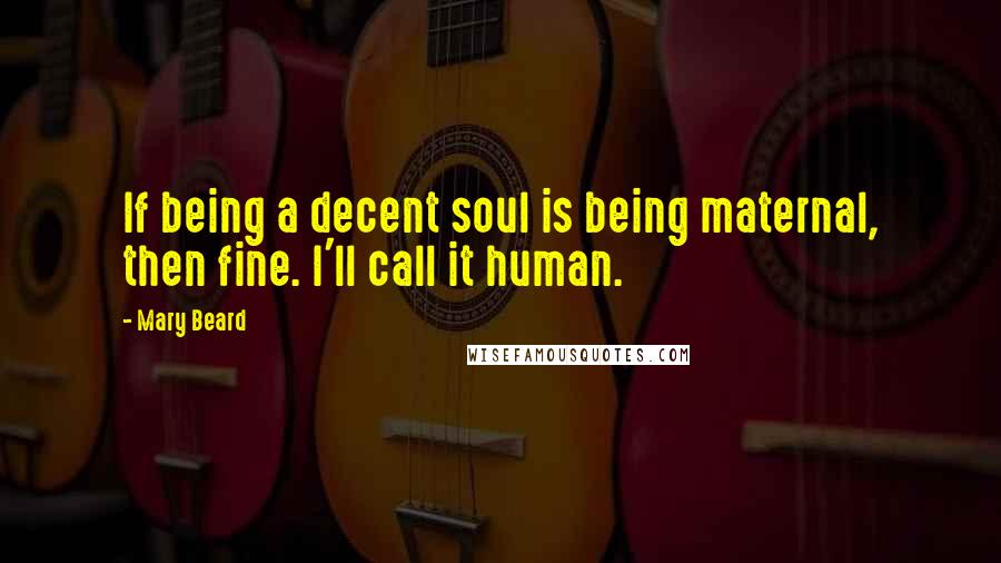 Mary Beard quotes: If being a decent soul is being maternal, then fine. I'll call it human.