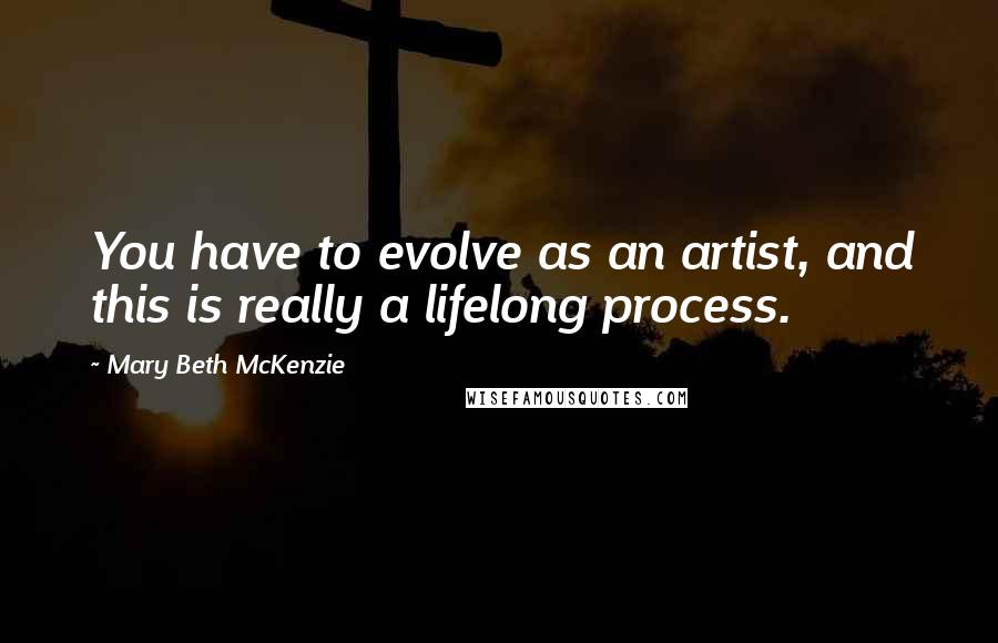 Mary Beth McKenzie quotes: You have to evolve as an artist, and this is really a lifelong process.