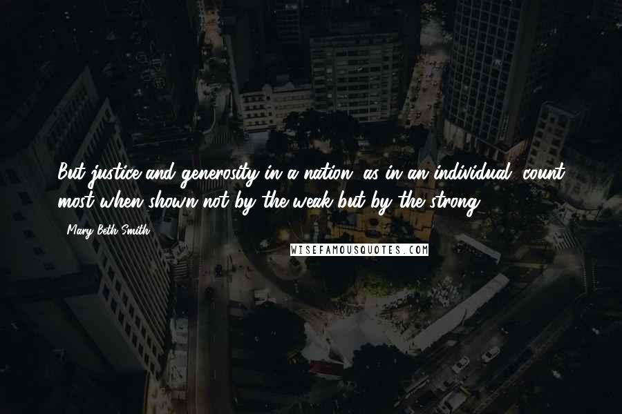 Mary Beth Smith quotes: But justice and generosity in a nation, as in an individual, count most when shown not by the weak but by the strong.