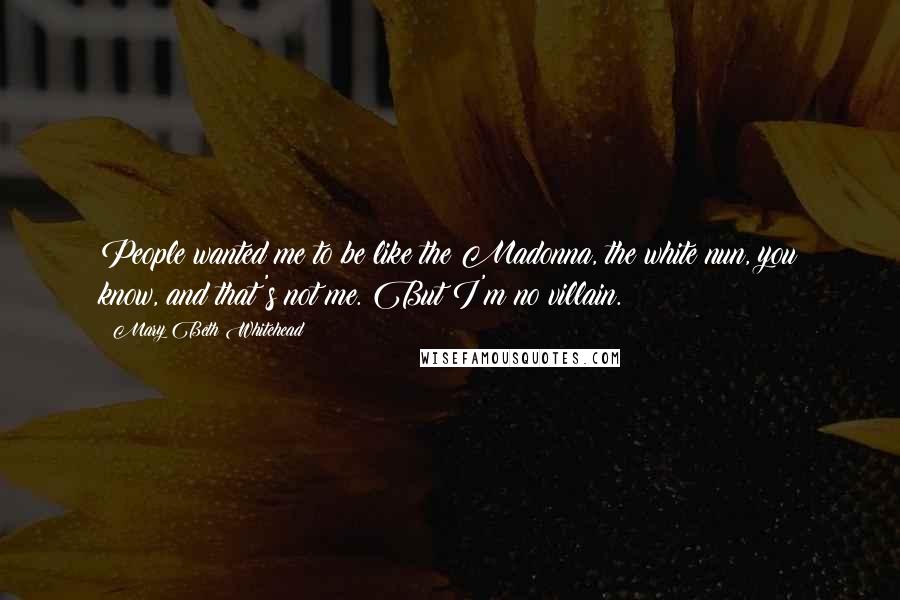 Mary Beth Whitehead quotes: People wanted me to be like the Madonna, the white nun, you know, and that's not me. But I'm no villain. Mary Beth Whitehead quotes: People wanted me to be like the Madonna, the white nun, you know, and that's not me. But I'm no villain.