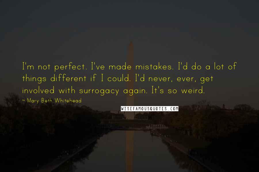 Mary Beth Whitehead quotes: I'm not perfect. I've made mistakes. I'd do a lot of things different if I could. I'd never, ever, get involved with surrogacy again. It's so weird. Mary Beth Whitehead quotes: I'm not perfect. I've made mistakes. I'd do a lot of things different if I could. I'd never, ever, get involved with surrogacy again. It's so weird.