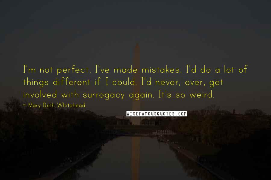 Mary Beth Whitehead quotes: I'm not perfect. I've made mistakes. I'd do a lot of things different if I could. I'd never, ever, get involved with surrogacy again. It's so weird.