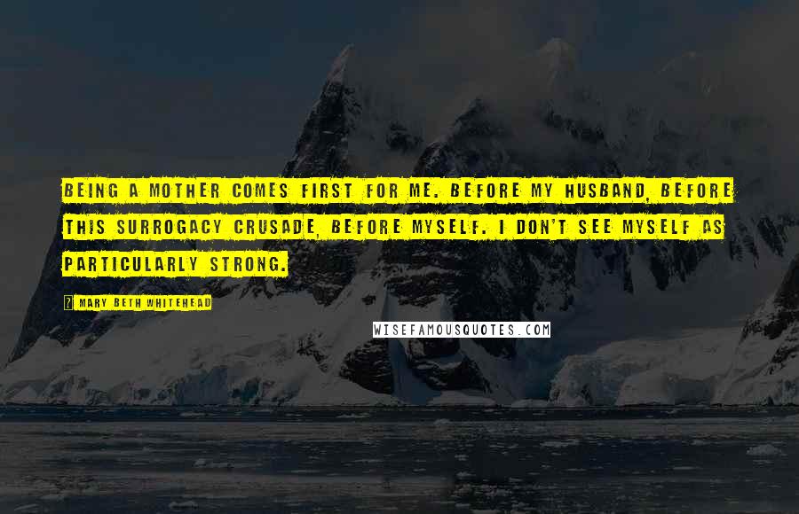 Mary Beth Whitehead quotes: Being a mother comes first for me. Before my husband, before this surrogacy crusade, before myself. I don't see myself as particularly strong.