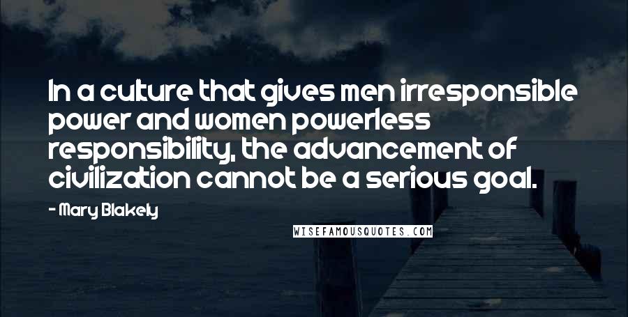 Mary Blakely quotes: In a culture that gives men irresponsible power and women powerless responsibility, the advancement of civilization cannot be a serious goal. Mary Blakely quotes: In a culture that gives men irresponsible power and women powerless responsibility, the advancement of civilization cannot be a serious goal.