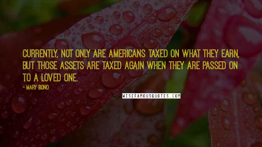 Mary Bono quotes: Currently, not only are Americans taxed on what they earn, but those assets are taxed again when they are passed on to a loved one.