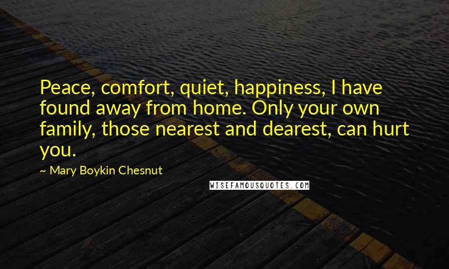 Mary Boykin Chesnut quotes: Peace, comfort, quiet, happiness, I have found away from home. Only your own family, those nearest and dearest, can hurt you.