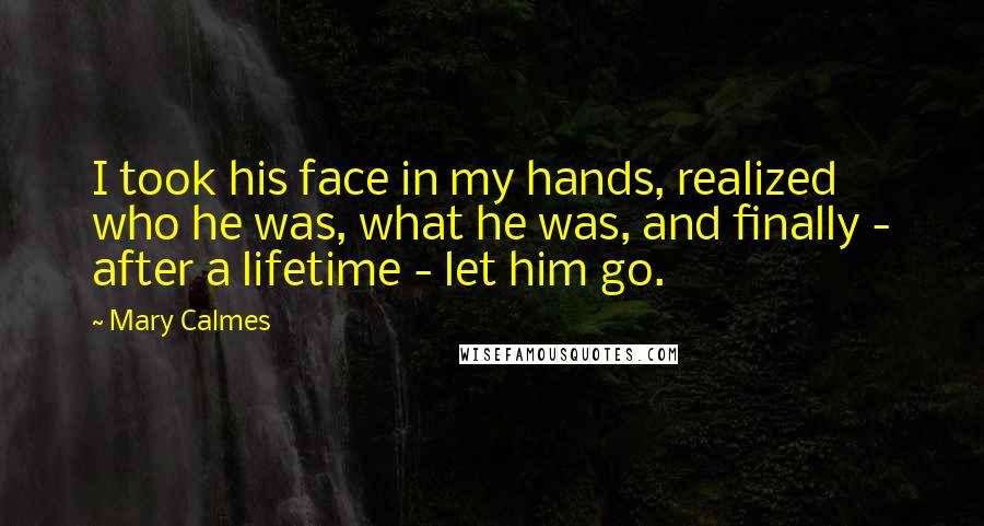 Mary Calmes quotes: I took his face in my hands, realized who he was, what he was, and finally - after a lifetime - let him go. Mary Calmes quotes: I took his face in my hands, realized who he was, what he was, and finally - after a lifetime - let him go.