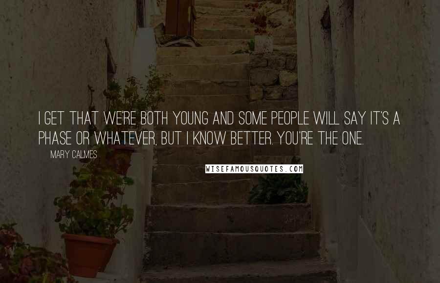Mary Calmes quotes: I get that we're both young and some people will say it's a phase or whatever, but I know better. You're the one. Mary Calmes quotes: I get that we're both young and some people will say it's a phase or whatever, but I know better. You're the one.