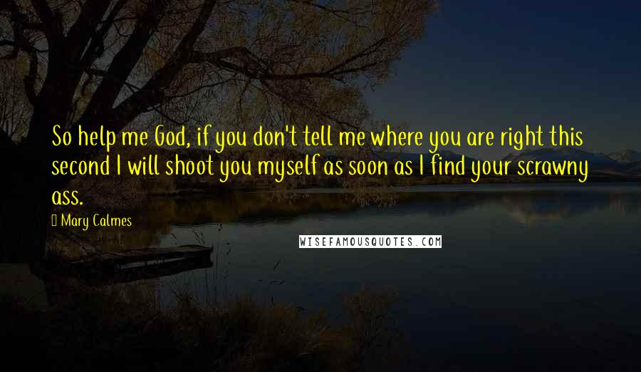 Mary Calmes quotes: So help me God, if you don't tell me where you are right this second I will shoot you myself as soon as I find your scrawny ass. Mary Calmes quotes: So help me God, if you don't tell me where you are right this second I will shoot you myself as soon as I find your scrawny ass.