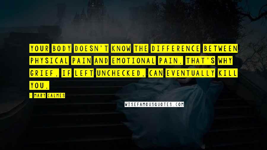 Mary Calmes quotes: your body doesn't know the difference between physical pain and emotional pain. That's why grief, if left unchecked, can eventually kill you. Mary Calmes quotes: your body doesn't know the difference between physical pain and emotional pain. That's why grief, if left unchecked, can eventually kill you.