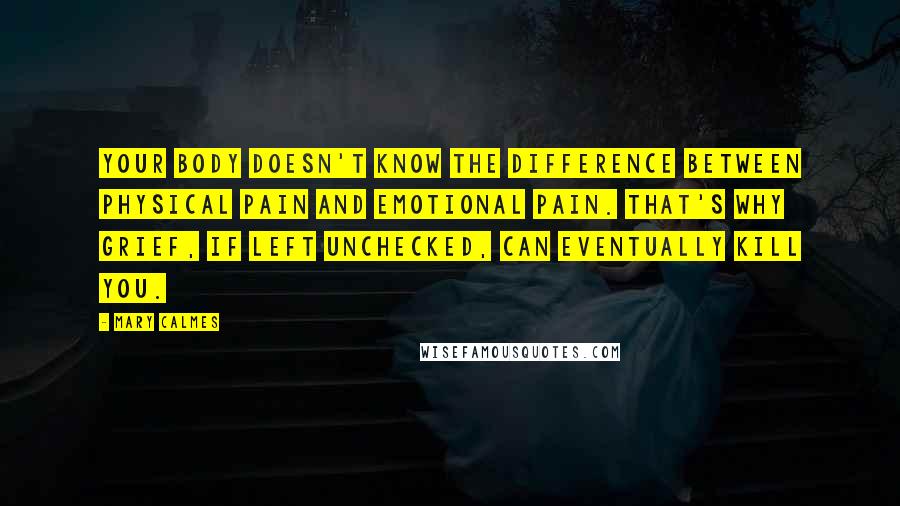 Mary Calmes quotes: your body doesn't know the difference between physical pain and emotional pain. That's why grief, if left unchecked, can eventually kill you.